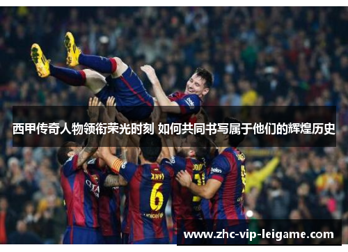 西甲传奇人物领衔荣光时刻 如何共同书写属于他们的辉煌历史