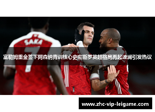 富勒姆重金签下阿森纳青训核心史密斯罗英超格局再起波澜引发热议