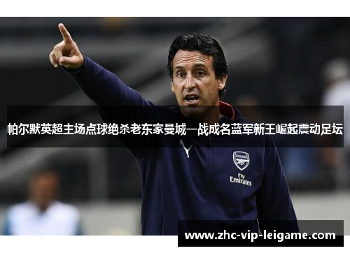 帕尔默英超主场点球绝杀老东家曼城一战成名蓝军新王崛起震动足坛