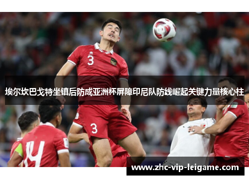 埃尔坎巴戈特坐镇后防成亚洲杯屏障印尼队防线崛起关键力量核心柱 埃尔坎巴戈特坐镇后防成亚洲杯屏障印尼队防线崛起关键力量核心柱