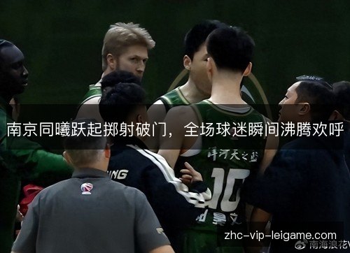 南京同曦跃起掷射破门,全场球迷瞬间沸腾欢呼 南京同曦跃起掷射破门,全场球迷瞬间沸腾欢呼